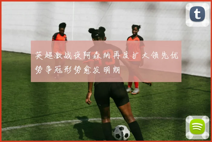 英超激战夜阿森纳再度扩大领先优势争冠形势愈发明朗
