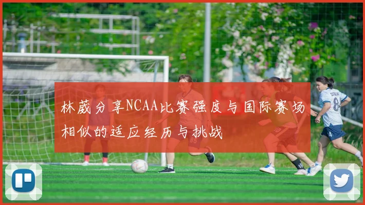 林葳分享NCAA比赛强度与国际赛场相似的适应经历与挑战