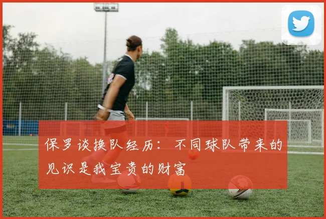 保罗谈换队经历：不同球队带来的见识是我宝贵的财富