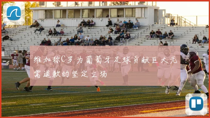维加称C罗为葡萄牙足球贡献巨大无需道歉的坚定立场