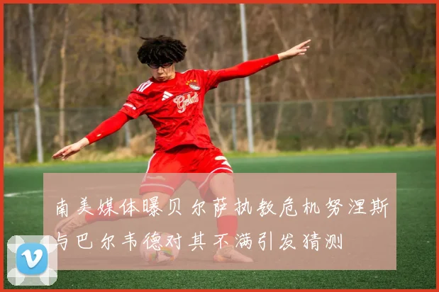 南美媒体曝贝尔萨执教危机努涅斯与巴尔韦德对其不满引发猜测