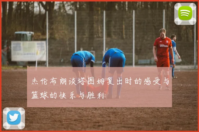 杰伦布朗谈塔图姆复出时的感受与篮球的快乐与胜利