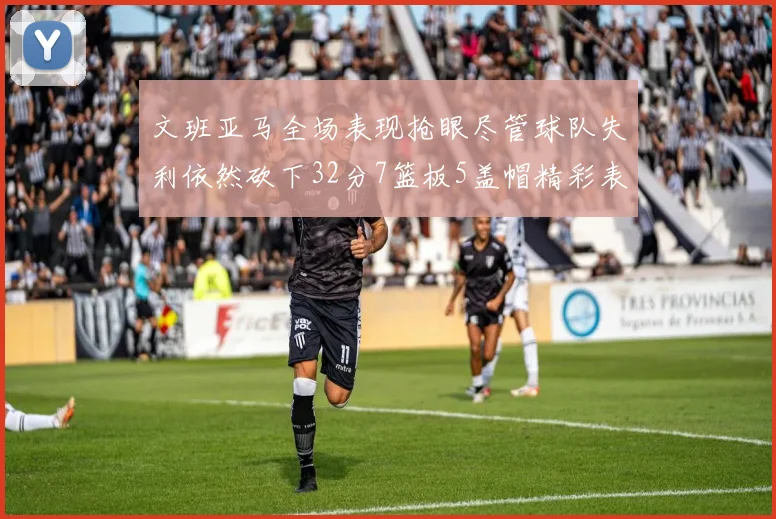 文班亚马全场表现抢眼尽管球队失利依然砍下32分7篮板5盖帽精彩表现令人赞叹