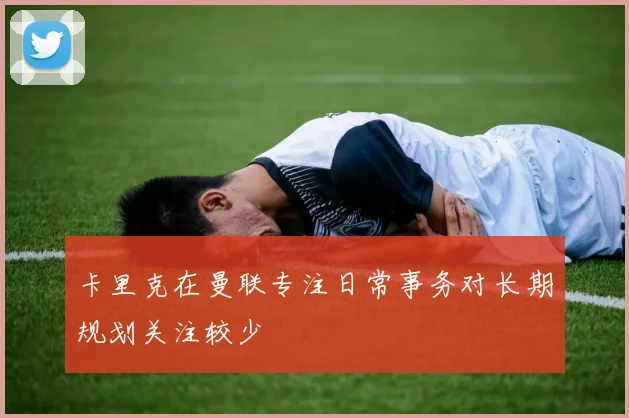 卡里克在曼联专注日常事务对长期规划关注较少