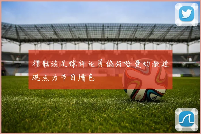 穆勒谈足球评论员偏好哈曼的激进观点为节目增色
