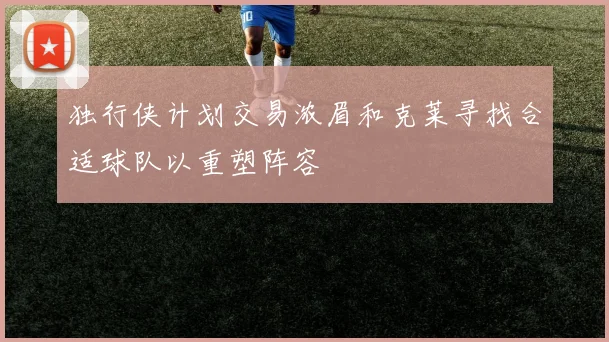 独行侠计划交易浓眉和克莱寻找合适球队以重塑阵容